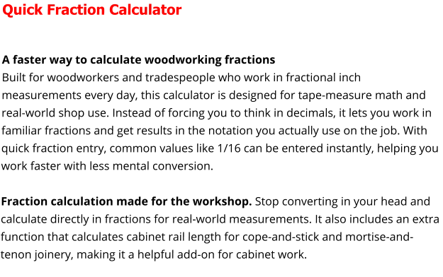 Quick Fraction Calculator  A faster way to calculate woodworking fractions Built for woodworkers and tradespeople who work in fractional inch measurements every day, this calculator is designed for tape-measure math and real-world shop use. Instead of forcing you to think in decimals, it lets you work in familiar fractions and get results in the notation you actually use on the job. With quick fraction entry, common values like 1/16 can be entered instantly, helping you work faster with less mental conversion.  Fraction calculation made for the workshop. Stop converting in your head and calculate directly in fractions for real-world measurements. It also includes an extra function that calculates cabinet rail length for cope-and-stick and mortise-and-tenon joinery, making it a helpful add-on for cabinet work.